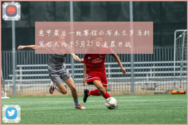 意甲最后一轮赛程公布米兰罗马科莫尤文均于5月25日凌晨开战
