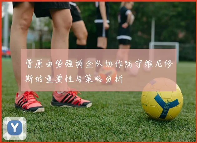 菅原由势强调全队协作防守维尼修斯的重要性与策略分析
