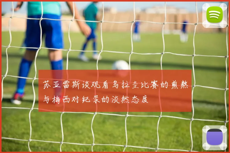 苏亚雷斯谈观看乌拉圭比赛的煎熬与梅西对纪录的淡然态度