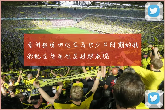 青训教练回忆亚马尔少年时期的精彩配合与高难度进球表现
