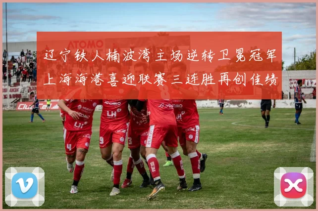 辽宁铁人楠波湾主场逆转卫冕冠军上海海港喜迎联赛三连胜再创佳绩