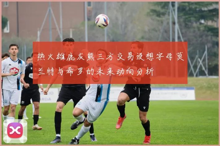 热火雄鹿灰熊三方交易设想字母莫兰特与希罗的未来动向分析