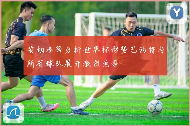 安切洛蒂分析世界杯形势巴西将与所有球队展开激烈竞争
