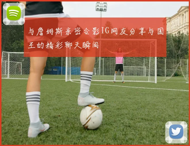 与詹姆斯亲密合影IG网友分享与国王的精彩聊天瞬间
