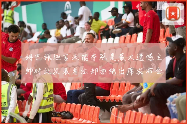 姆巴佩坦言未能夺冠是最大遗憾主帅对此发表看法却拒绝出席发布会