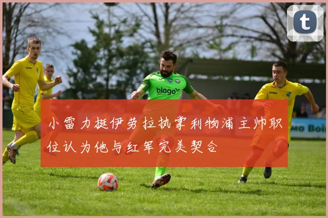 小雷力挺伊劳拉执掌利物浦主帅职位认为他与红军完美契合