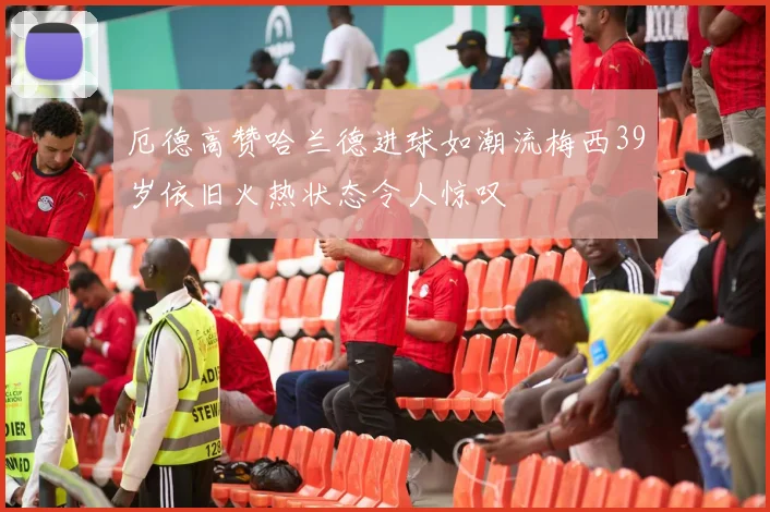 厄德高赞哈兰德进球如潮流梅西39岁依旧火热状态令人惊叹
