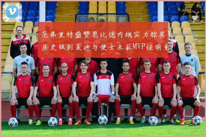 范弗里特盛赞恩比德内线实力称其历史级别麦迪与便士未获MVP证明竞争激烈